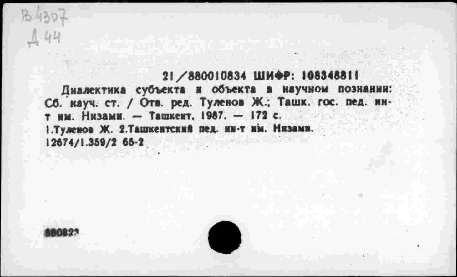 ﻿4 ЙЧ
21/880010834 ШИФР: 108348811
Диалектика субъекта а объекта а научном познании: Об. науч. ст. / Отв. ред. Туленов Ж.; Ташк. гос. пед. ни-т нм. Низами. — Ташкент, 1087. — 172 с.
I.Tyaeaoa Ж. З.Ташкеитски* вед. ин-т ай. Низами.
12674/1.359/2 63-2
000023